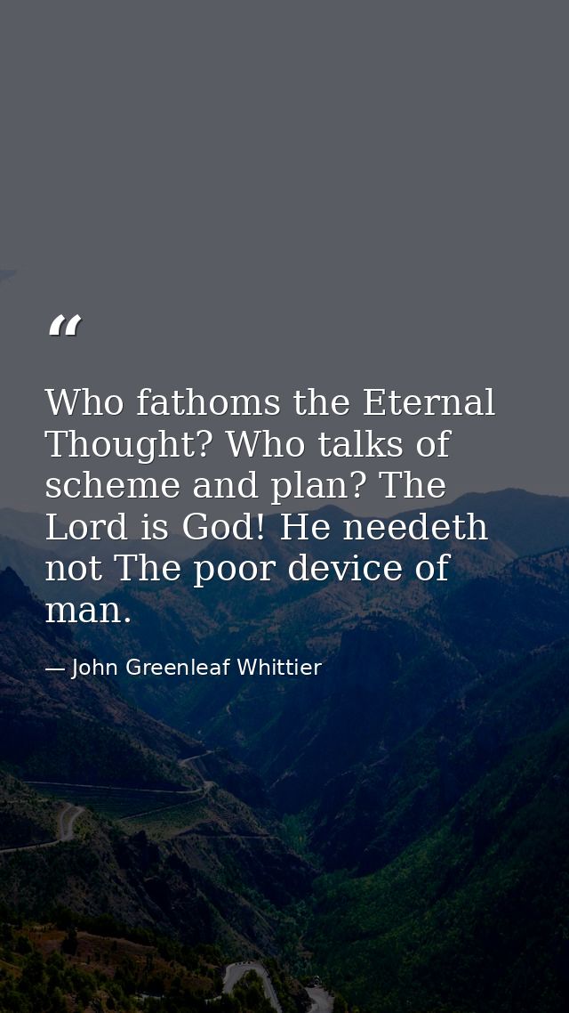 Who fathoms the Eternal Thought? Who talks of scheme and plan? The Lord is God! He needeth not The poor device of man. — John Greenleaf Whittier