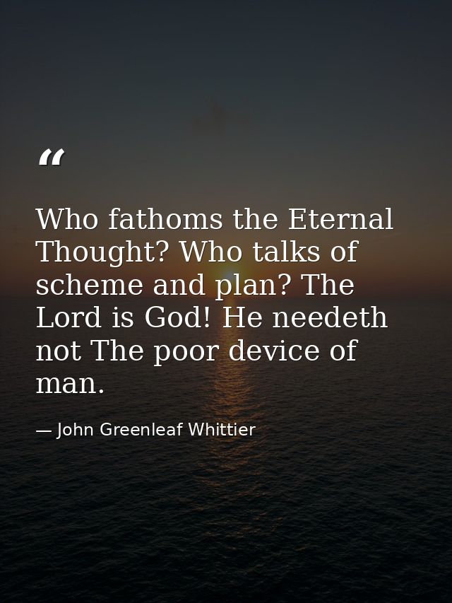 Who fathoms the Eternal Thought? Who talks of scheme and plan? The Lord is God! He needeth not The poor device of man. — John Greenleaf Whittier