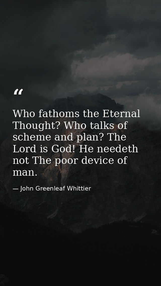 Who fathoms the Eternal Thought? Who talks of scheme and plan? The Lord is God! He needeth not The poor device of man. — John Greenleaf Whittier