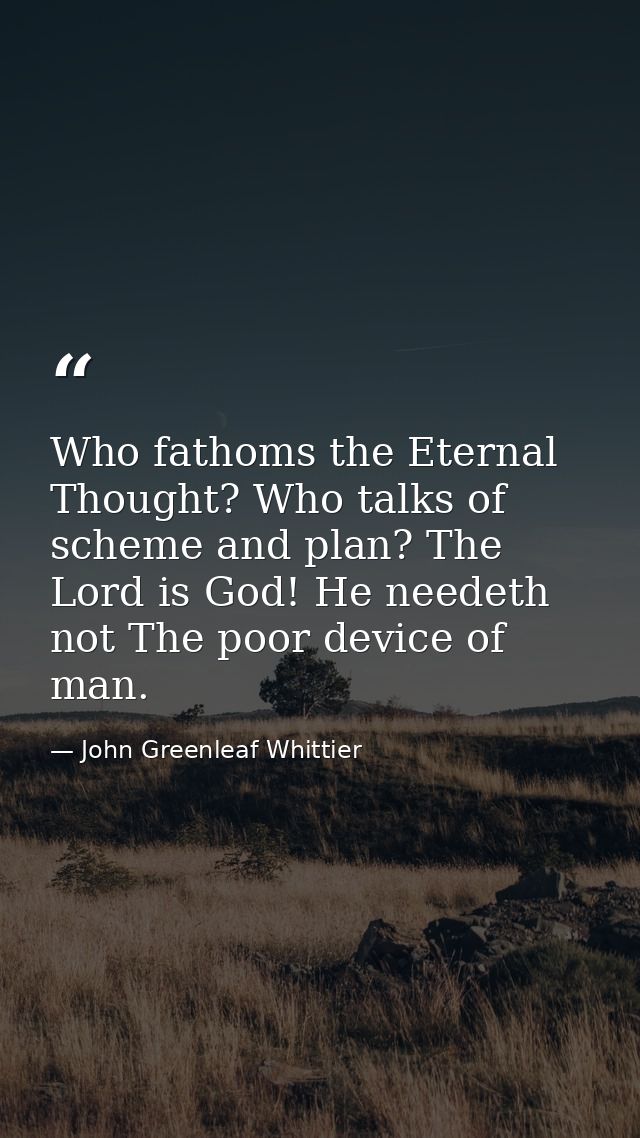Who fathoms the Eternal Thought? Who talks of scheme and plan? The Lord is God! He needeth not The poor device of man. — John Greenleaf Whittier
