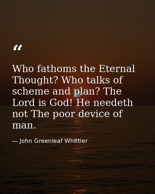 Who fathoms the Eternal Thought? Who talks of scheme and plan? The Lord is God! He needeth not The poor device of man. — John Greenleaf Whittier