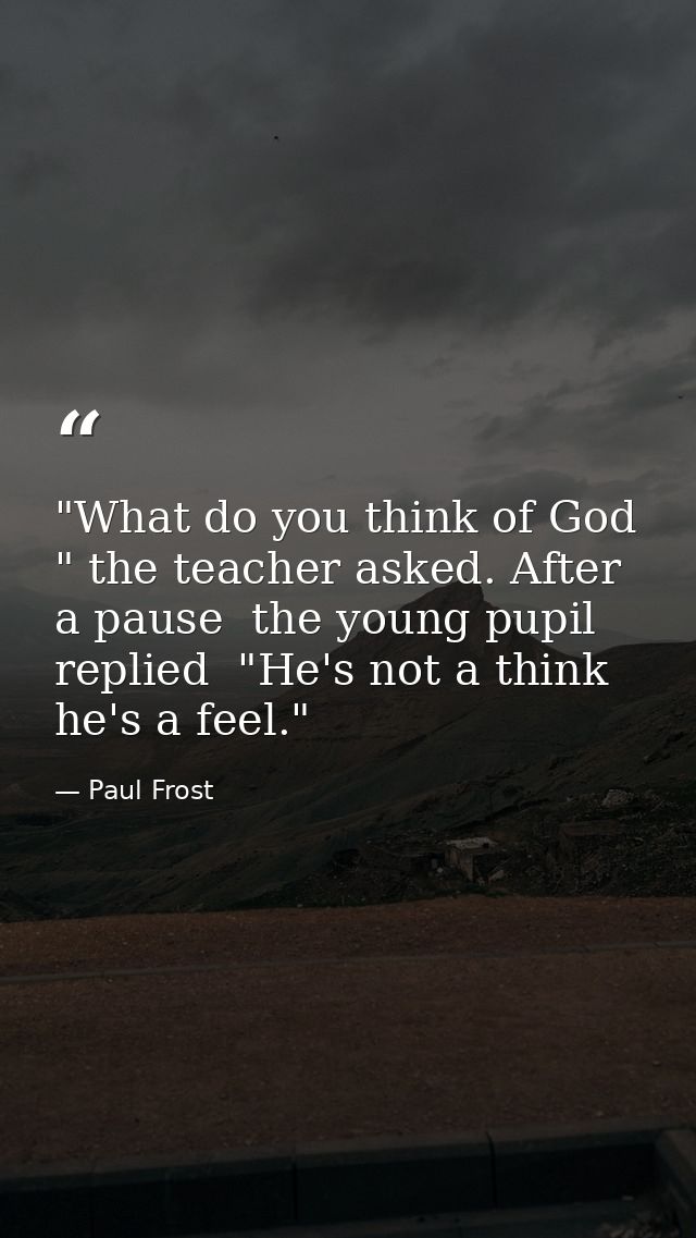 "What do you think of God " the teacher asked. After a pause  the young pupil replied  "He's not a think  he's a feel." — Paul Frost