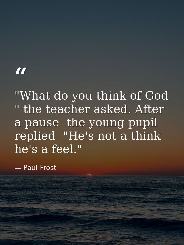 "What do you think of God " the teacher asked. After a pause  the young pupil replied  "He's not a think  he's a feel." — Paul Frost