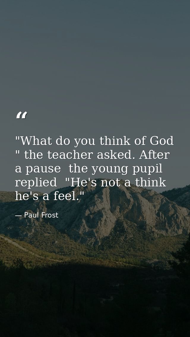 "What do you think of God " the teacher asked. After a pause  the young pupil replied  "He's not a think  he's a feel." — Paul Frost