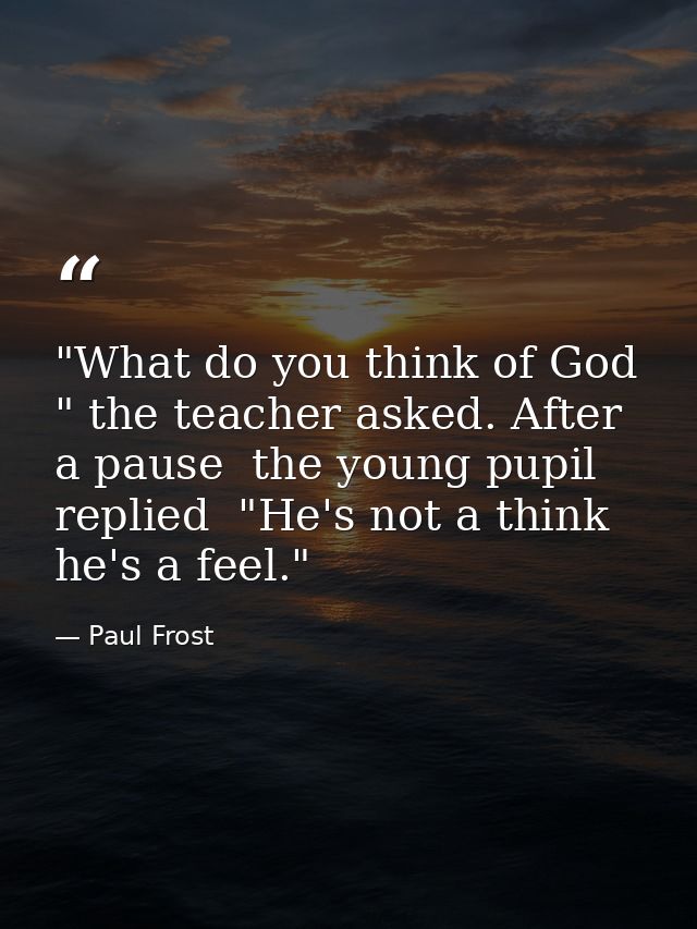"What do you think of God " the teacher asked. After a pause  the young pupil replied  "He's not a think  he's a feel." — Paul Frost