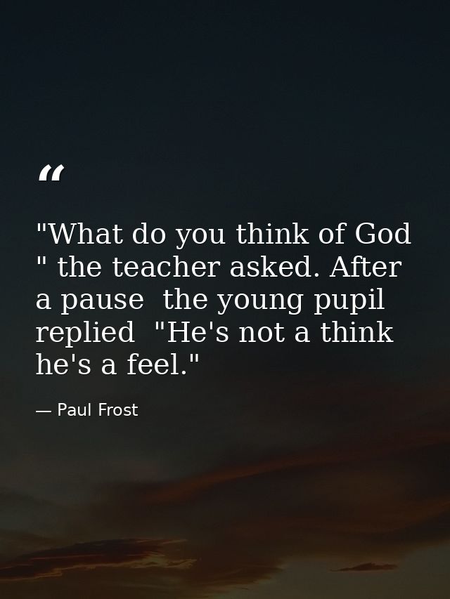 "What do you think of God " the teacher asked. After a pause  the young pupil replied  "He's not a think  he's a feel." — Paul Frost