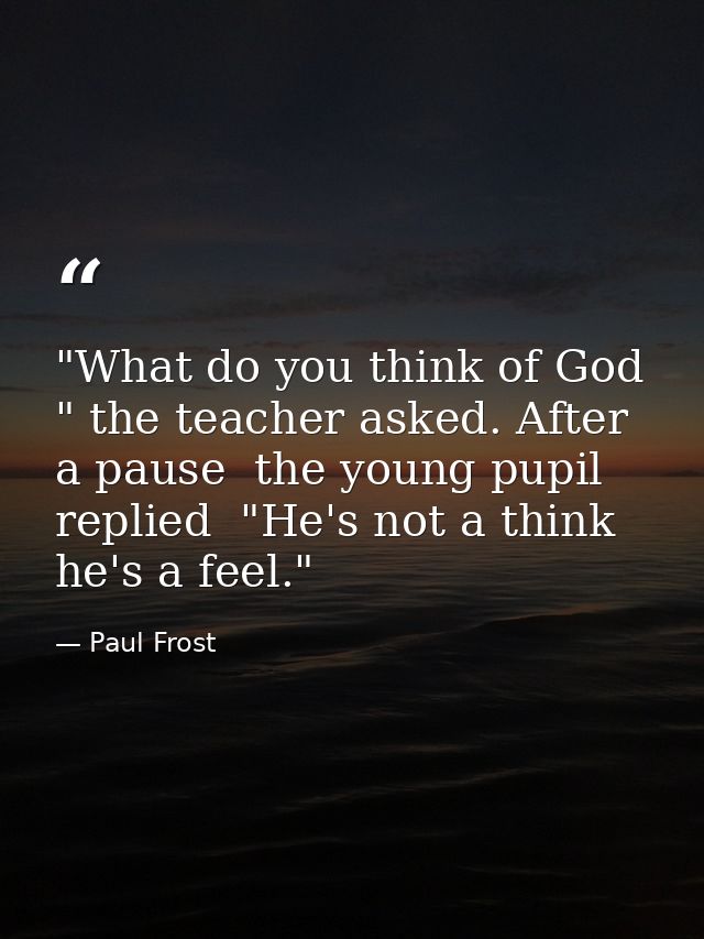 "What do you think of God " the teacher asked. After a pause  the young pupil replied  "He's not a think  he's a feel." — Paul Frost