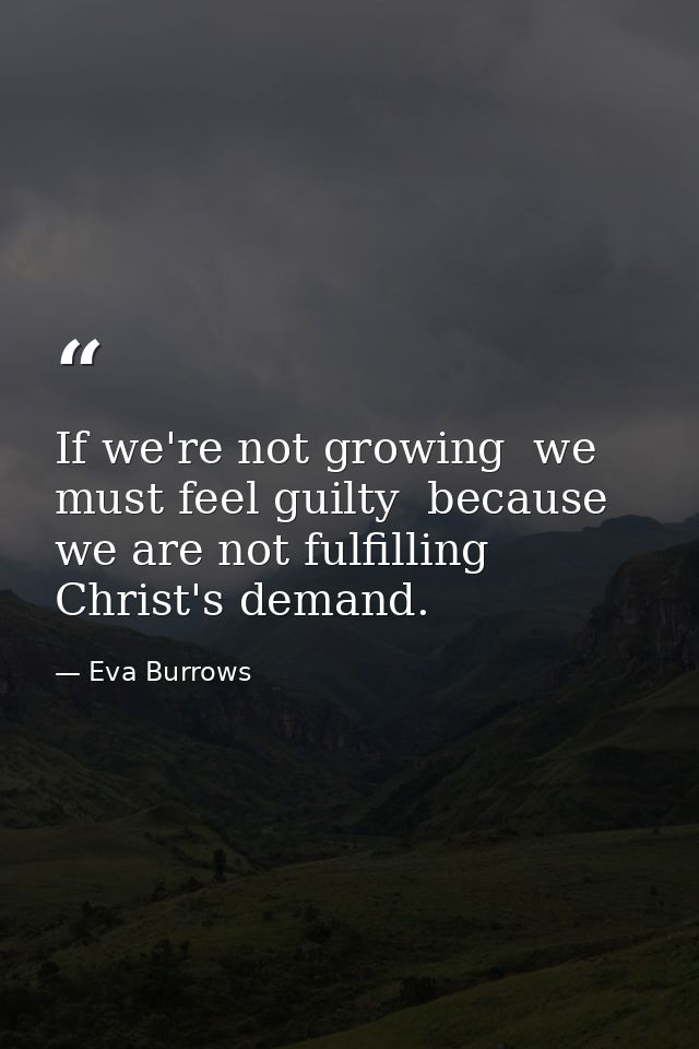 If we're not growing  we must feel guilty  because we are not fulfilling Christ's demand. — Eva Burrows
