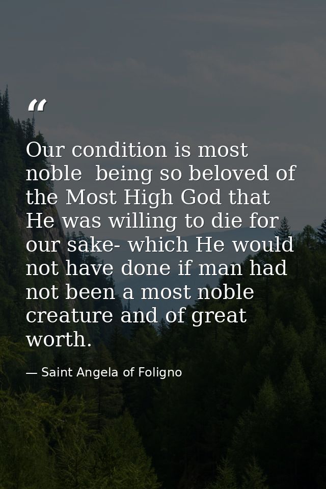 Our condition is most noble  being so beloved of the Most High God that He was willing to die for our sake- which He wou — Saint Angela of Foligno