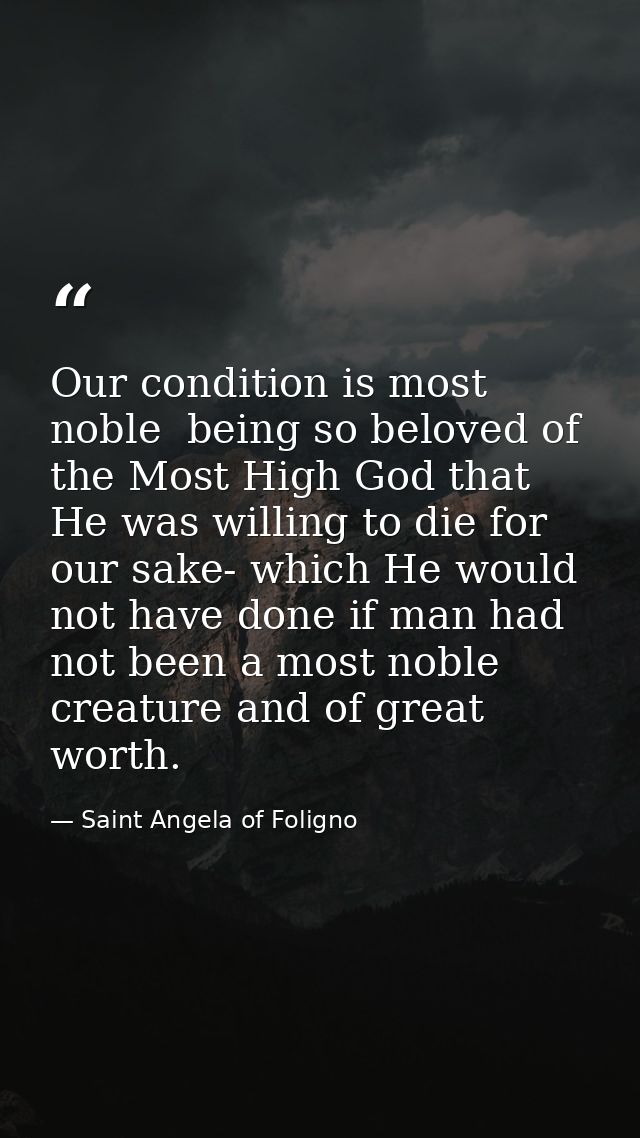 Our condition is most noble  being so beloved of the Most High God that He was willing to die for our sake- which He wou — Saint Angela of Foligno