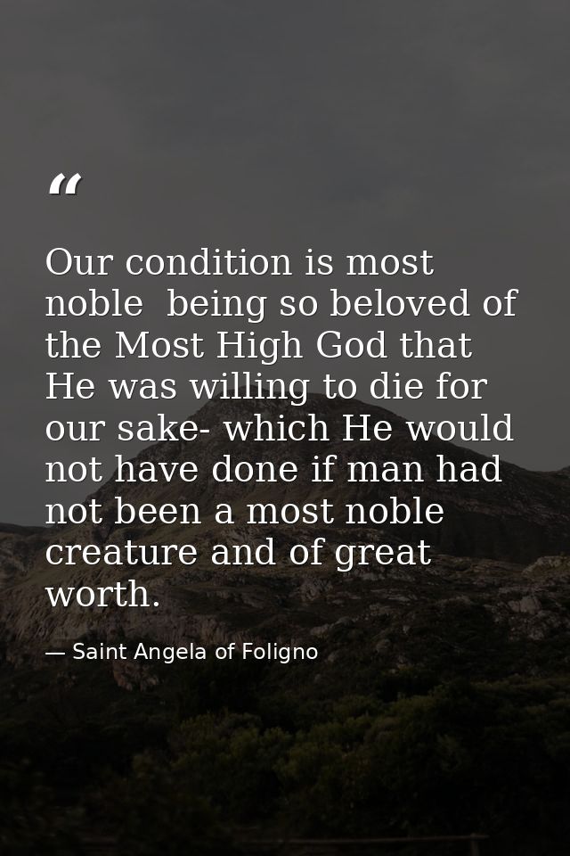 Our condition is most noble  being so beloved of the Most High God that He was willing to die for our sake- which He wou — Saint Angela of Foligno