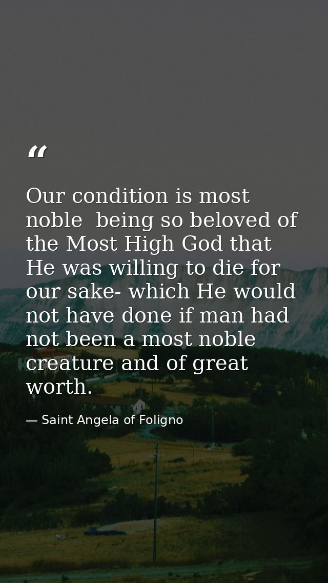 Our condition is most noble  being so beloved of the Most High God that He was willing to die for our sake- which He wou — Saint Angela of Foligno