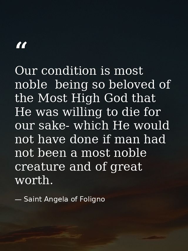 Our condition is most noble  being so beloved of the Most High God that He was willing to die for our sake- which He wou — Saint Angela of Foligno