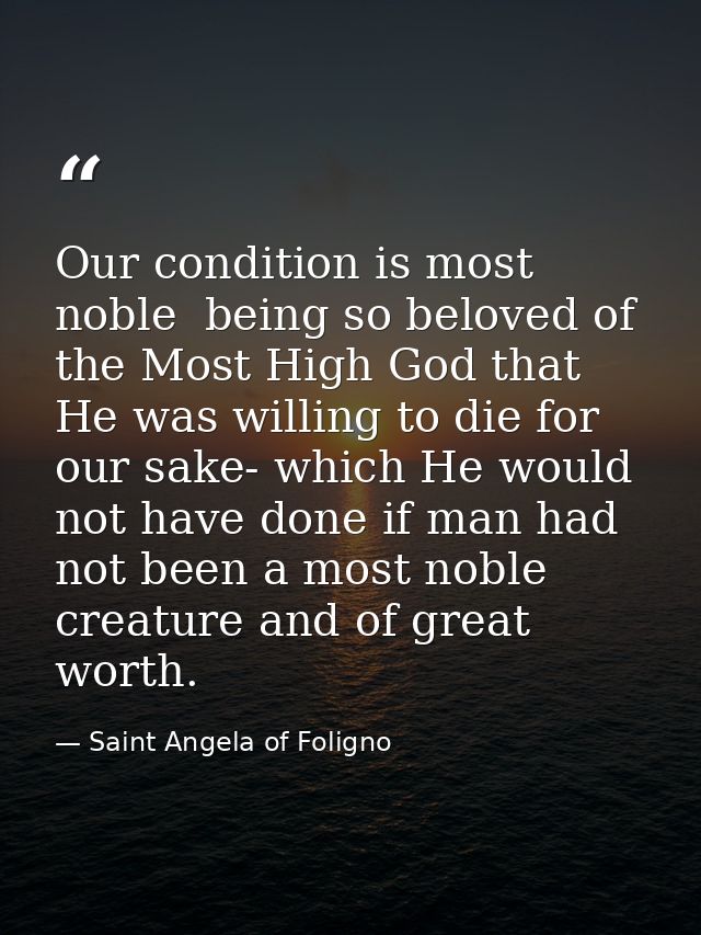 Our condition is most noble  being so beloved of the Most High God that He was willing to die for our sake- which He wou — Saint Angela of Foligno