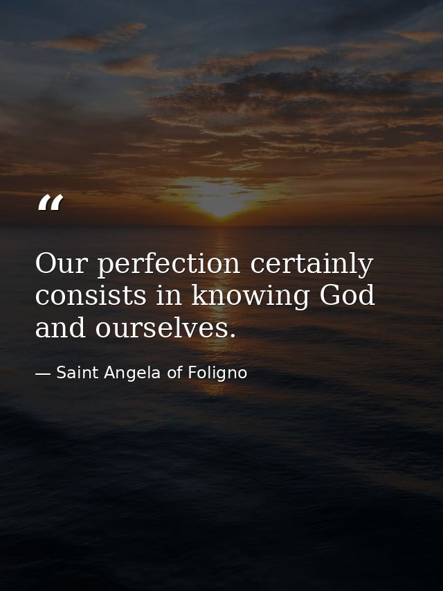 Our perfection certainly consists in knowing God and ourselves. — Saint Angela of Foligno