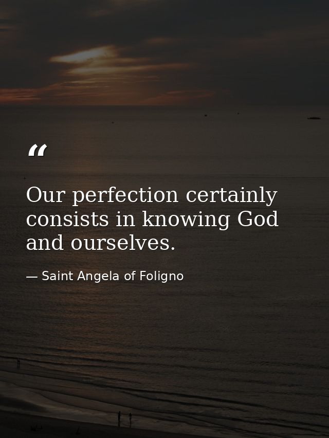Our perfection certainly consists in knowing God and ourselves. — Saint Angela of Foligno