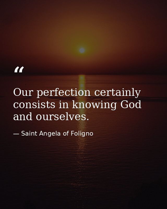 Our perfection certainly consists in knowing God and ourselves. — Saint Angela of Foligno