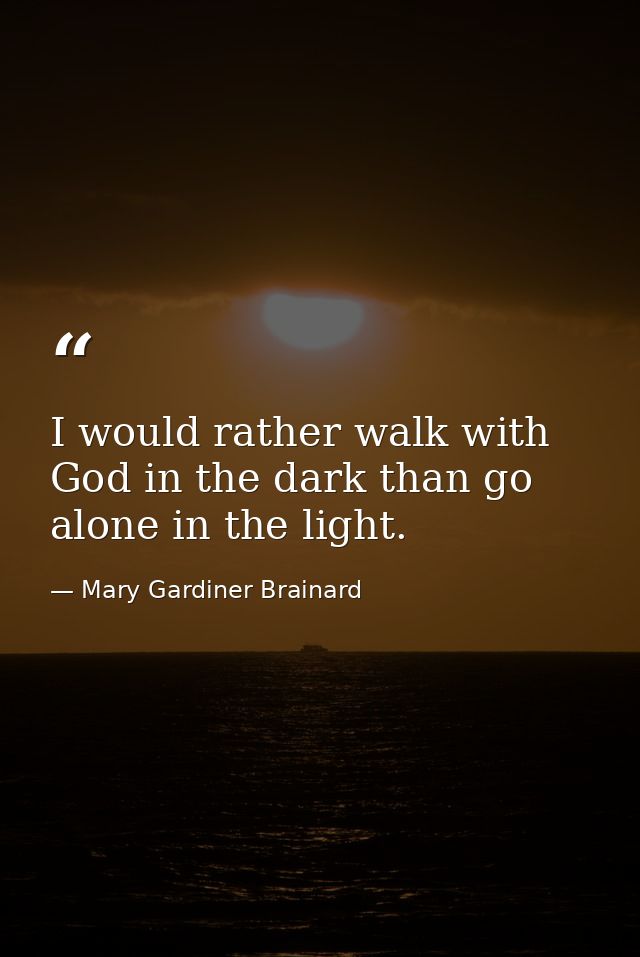 I would rather walk with God in the dark than go alone in the light. — Mary Gardiner Brainard