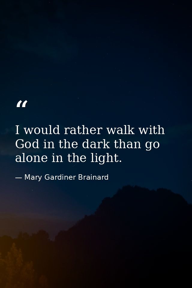 I would rather walk with God in the dark than go alone in the light. — Mary Gardiner Brainard
