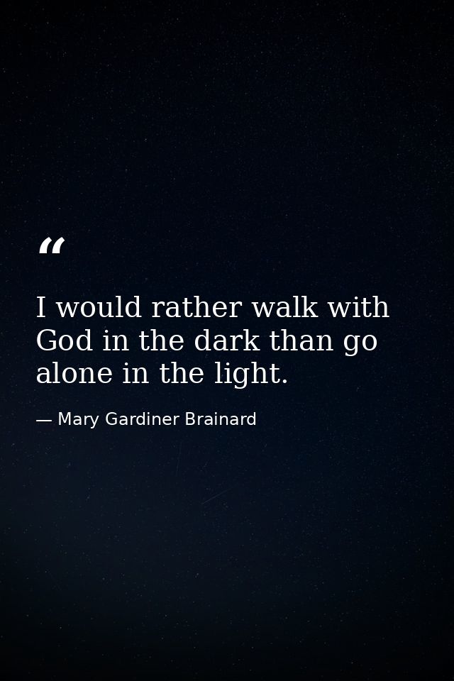 I would rather walk with God in the dark than go alone in the light. — Mary Gardiner Brainard