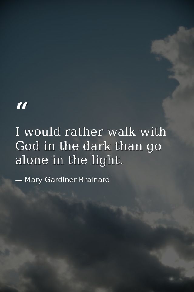 I would rather walk with God in the dark than go alone in the light. — Mary Gardiner Brainard