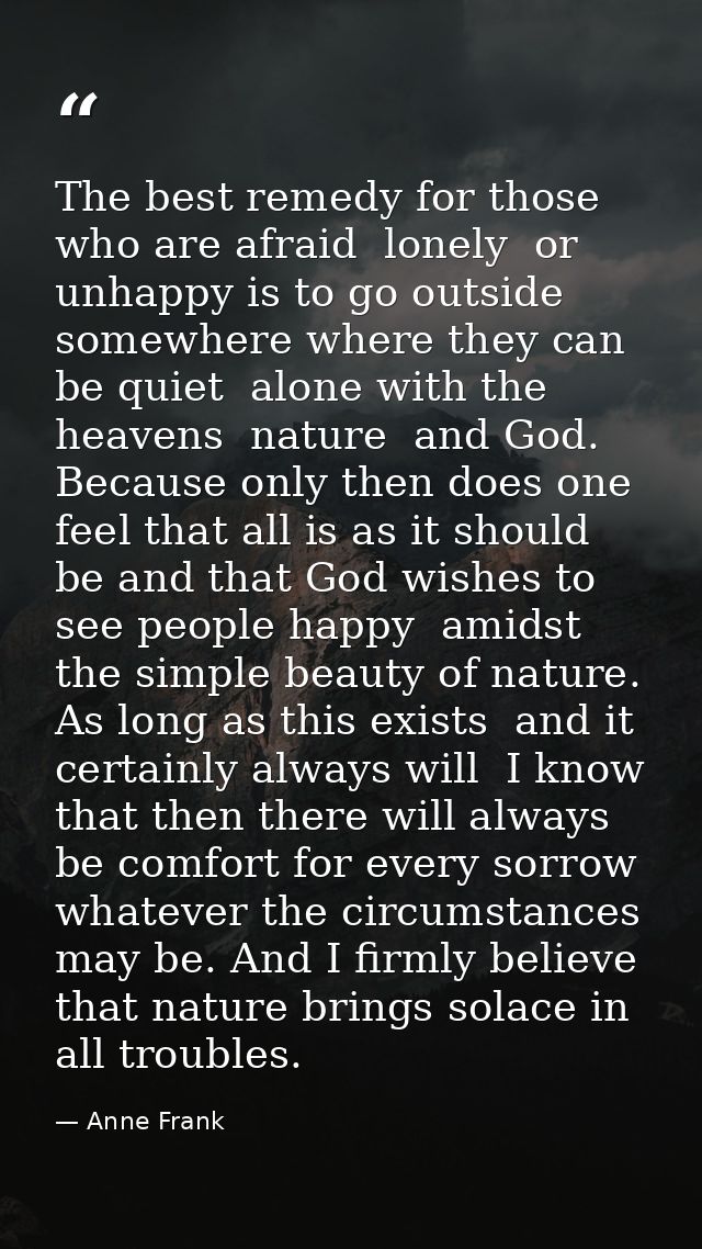 The best remedy for those who are afraid  lonely  or unhappy is to go outside  somewhere where they can be quiet  alone  — Anne Frank