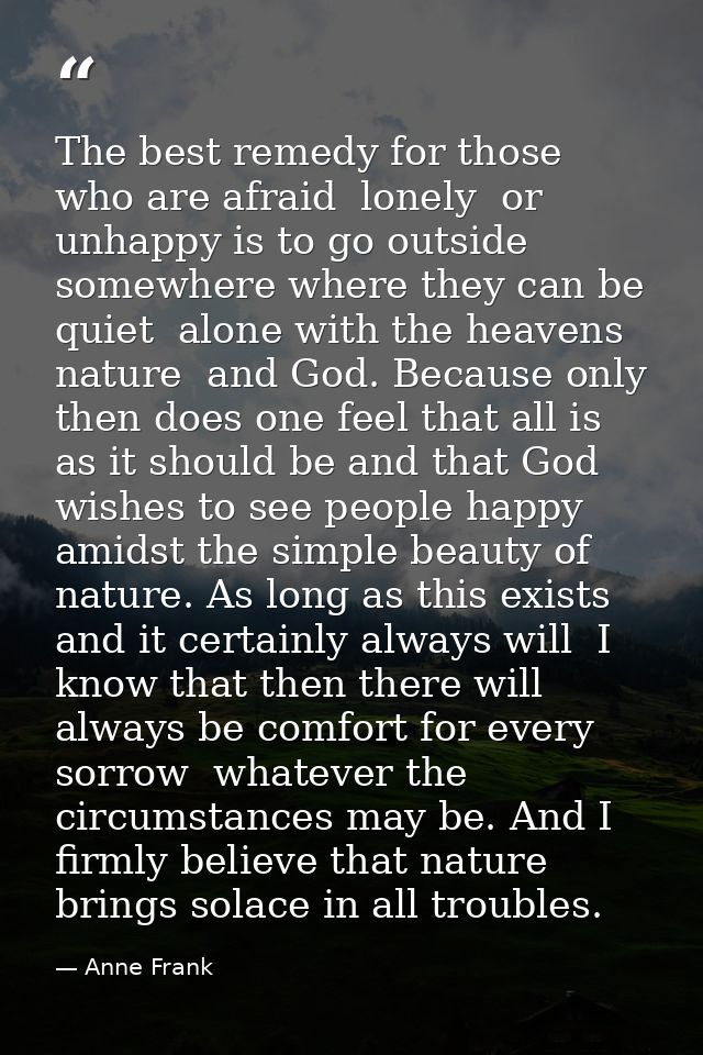 The best remedy for those who are afraid  lonely  or unhappy is to go outside  somewhere where they can be quiet  alone  — Anne Frank