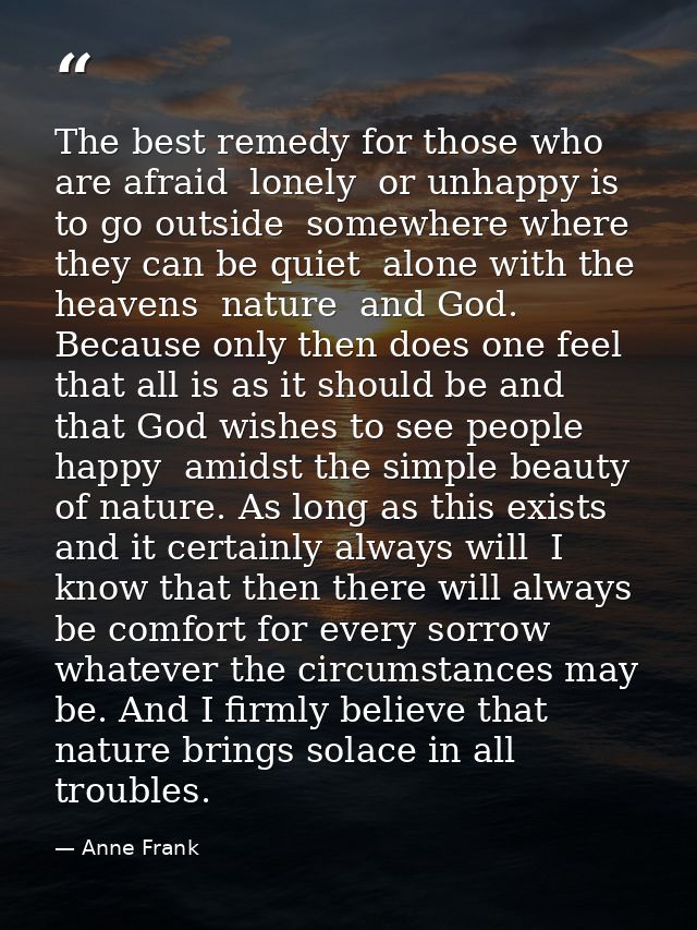 The best remedy for those who are afraid  lonely  or unhappy is to go outside  somewhere where they can be quiet  alone  — Anne Frank