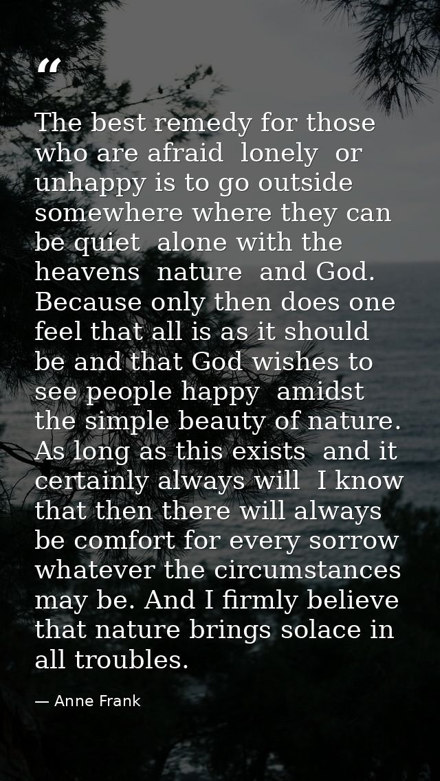 The best remedy for those who are afraid  lonely  or unhappy is to go outside  somewhere where they can be quiet  alone  — Anne Frank