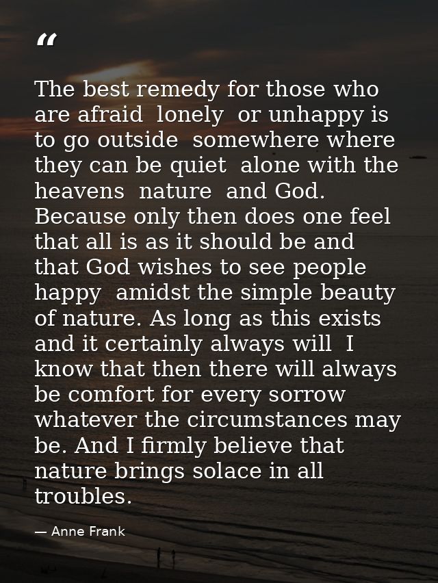 The best remedy for those who are afraid  lonely  or unhappy is to go outside  somewhere where they can be quiet  alone  — Anne Frank