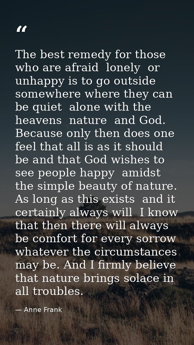 The best remedy for those who are afraid  lonely  or unhappy is to go outside  somewhere where they can be quiet  alone  — Anne Frank
