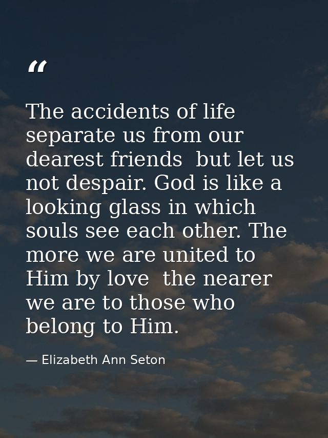 The accidents of life separate us from our dearest friends  but let us not despair. God is like a looking glass in which — Elizabeth Ann Seton