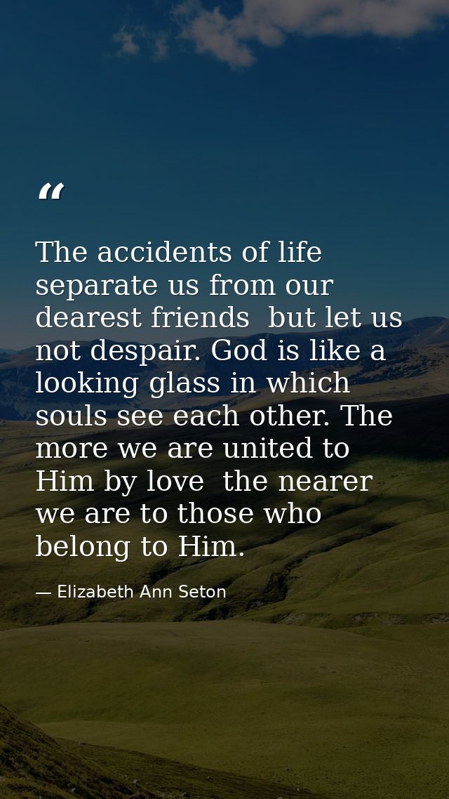 The accidents of life separate us from our dearest friends  but let us not despair. God is like a looking glass in which — Elizabeth Ann Seton