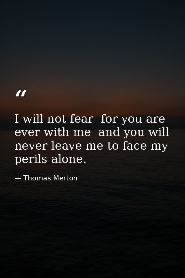 I will not fear  for you are ever with me  and you will never leave me to face my perils alone. — Thomas Merton