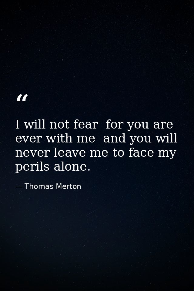 I will not fear  for you are ever with me  and you will never leave me to face my perils alone. — Thomas Merton