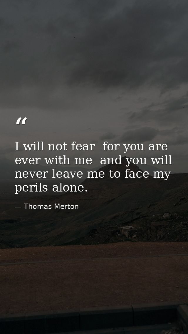 I will not fear  for you are ever with me  and you will never leave me to face my perils alone. — Thomas Merton