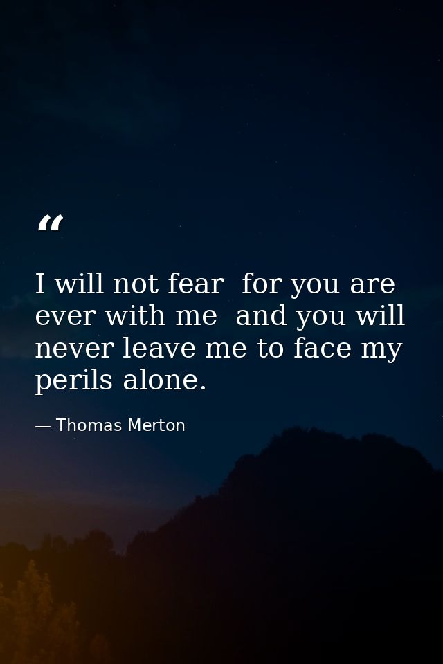 I will not fear  for you are ever with me  and you will never leave me to face my perils alone. — Thomas Merton