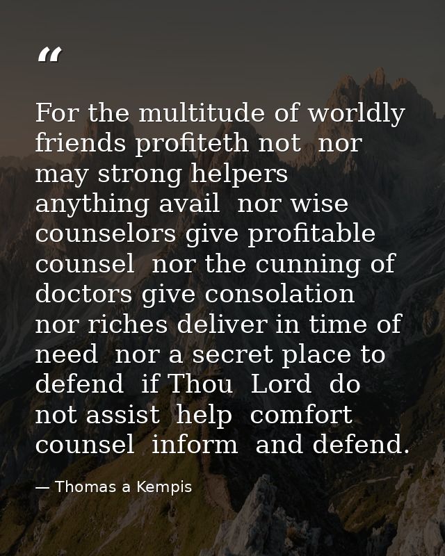 For the multitude of worldly friends profiteth not  nor may strong helpers anything avail  nor wise counselors give prof — Thomas a Kempis