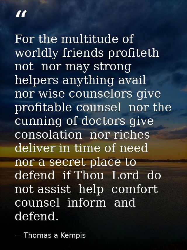 For the multitude of worldly friends profiteth not  nor may strong helpers anything avail  nor wise counselors give prof — Thomas a Kempis