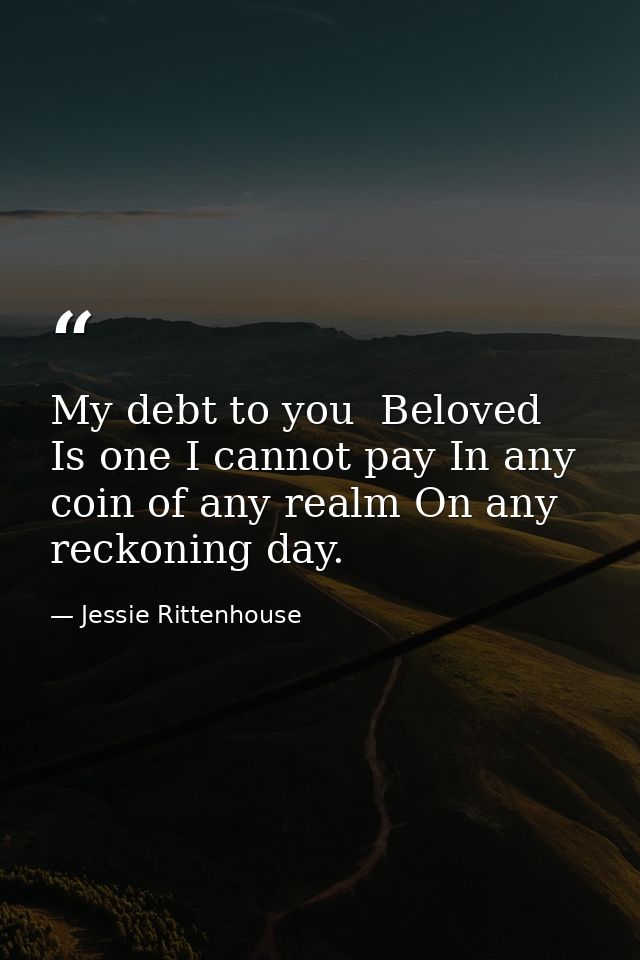 My debt to you  Beloved  Is one I cannot pay In any coin of any realm On any reckoning day. — Jessie Rittenhouse