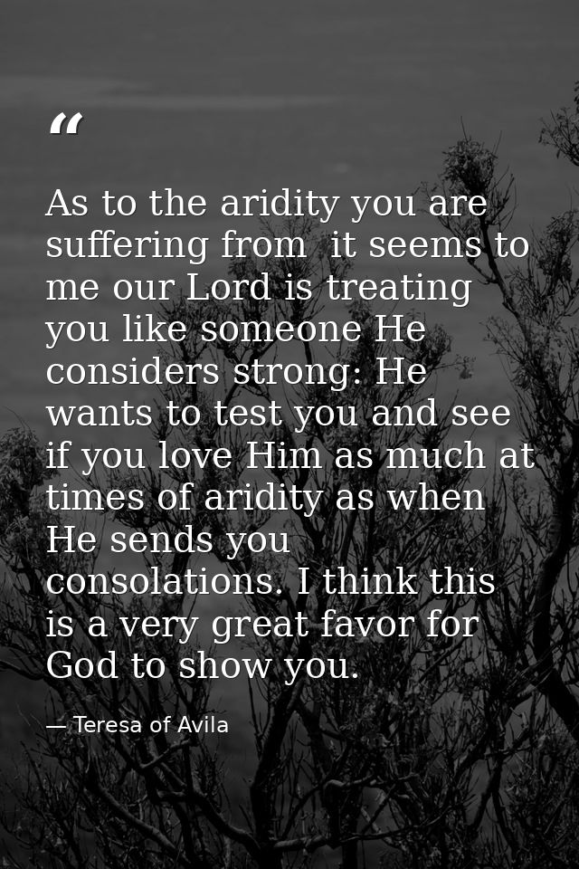 As to the aridity you are suffering from  it seems to me our Lord is treating you like someone He considers strong: He w — Teresa of Avila