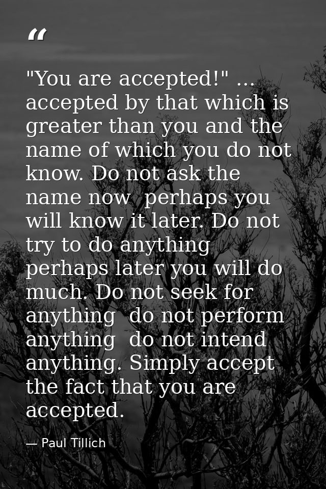 "You are accepted!" ... accepted by that which is greater than you and the name of which you do not know. Do not ask the — Paul Tillich