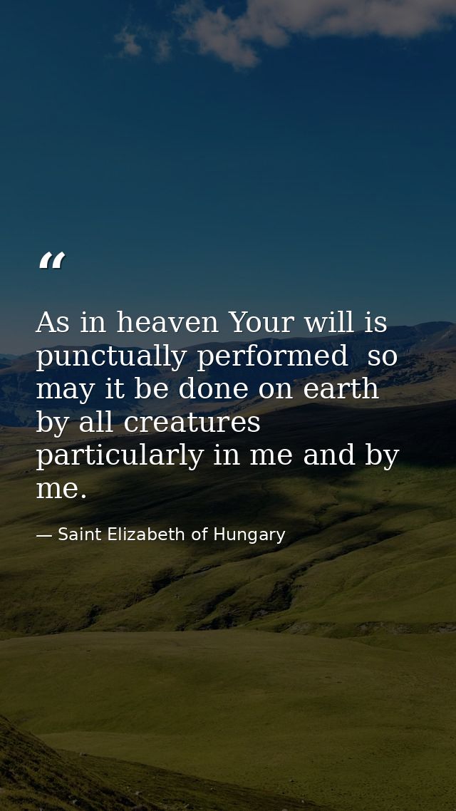 As in heaven Your will is punctually performed  so may it be done on earth by all creatures  particularly in me and by m — Saint Elizabeth of Hungary