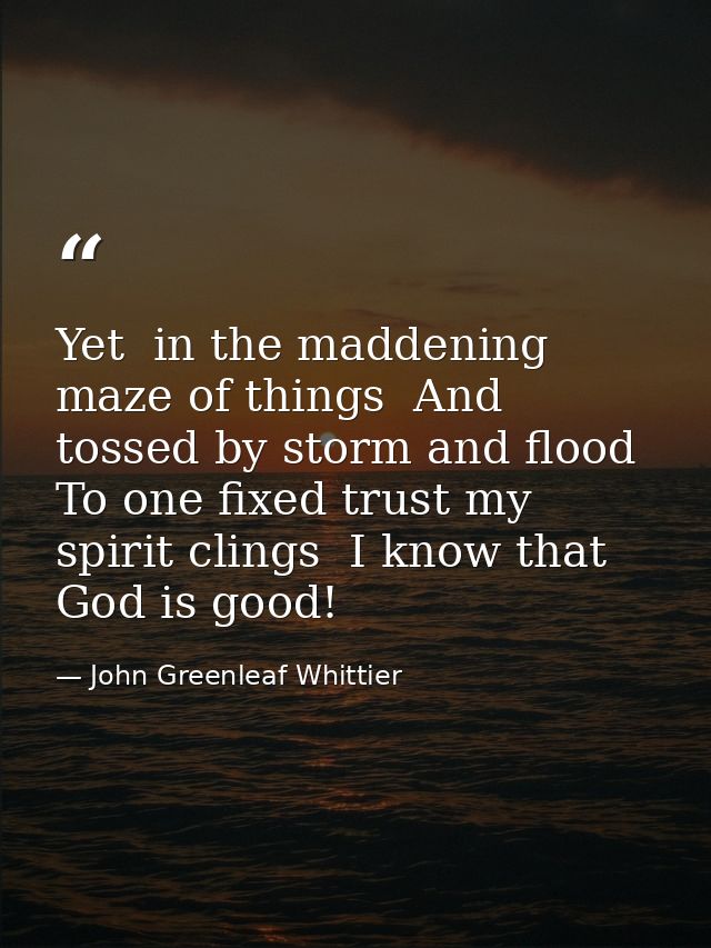 Yet  in the maddening maze of things  And tossed by storm and flood  To one fixed trust my spirit clings  I know that Go — John Greenleaf Whittier