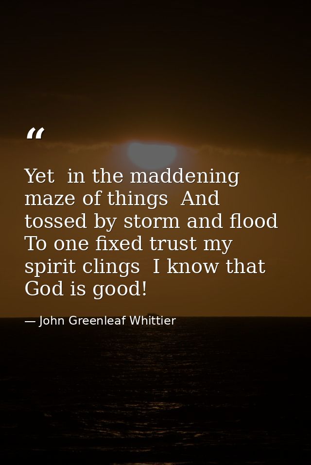 Yet  in the maddening maze of things  And tossed by storm and flood  To one fixed trust my spirit clings  I know that Go — John Greenleaf Whittier