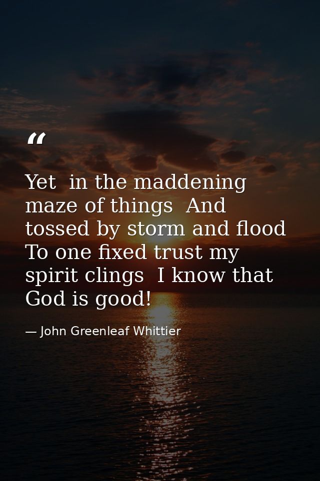 Yet  in the maddening maze of things  And tossed by storm and flood  To one fixed trust my spirit clings  I know that Go — John Greenleaf Whittier