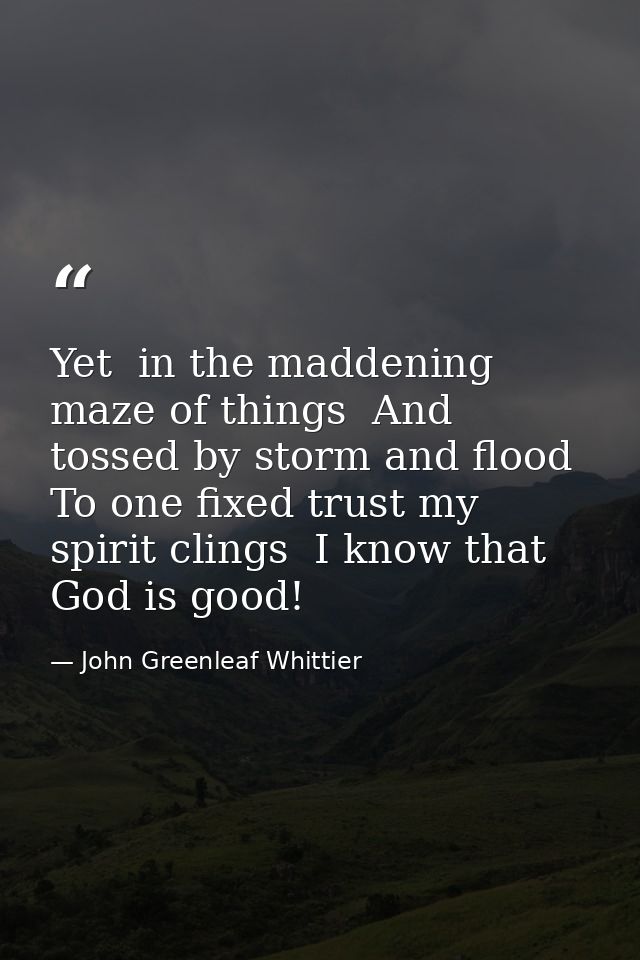 Yet  in the maddening maze of things  And tossed by storm and flood  To one fixed trust my spirit clings  I know that Go — John Greenleaf Whittier