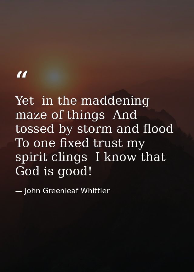 Yet  in the maddening maze of things  And tossed by storm and flood  To one fixed trust my spirit clings  I know that Go — John Greenleaf Whittier