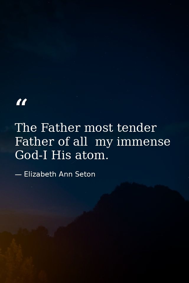 The Father most tender  Father of all  my immense God-I His atom. — Elizabeth Ann Seton