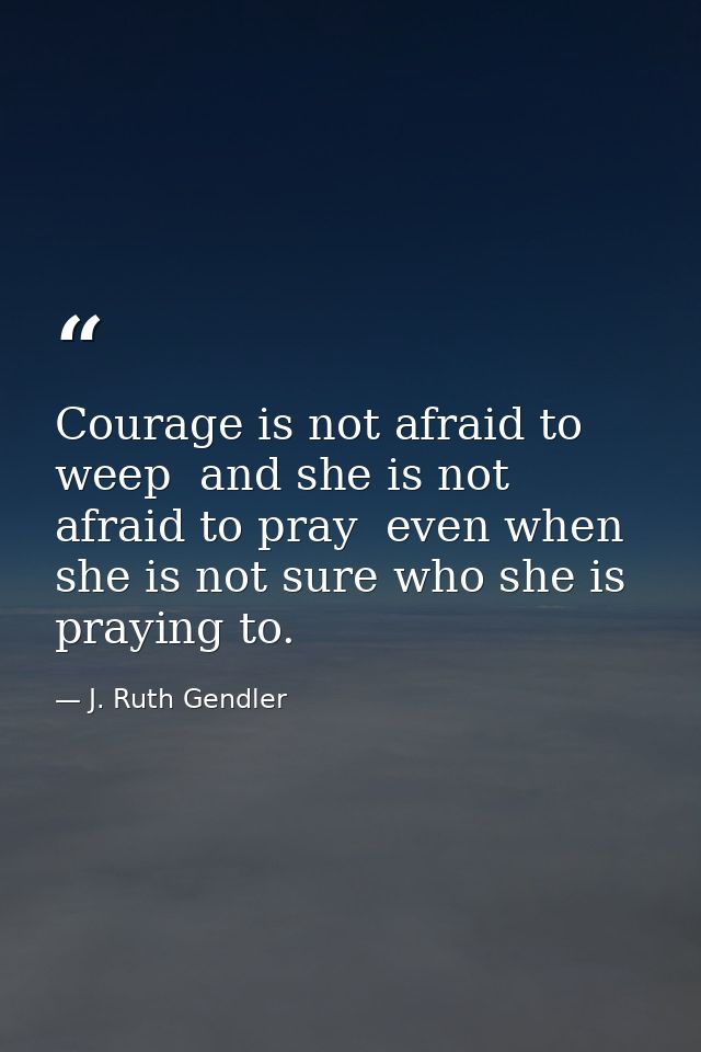 Courage is not afraid to weep  and she is not afraid to pray  even when she is not sure who she is praying to. — J. Ruth Gendler